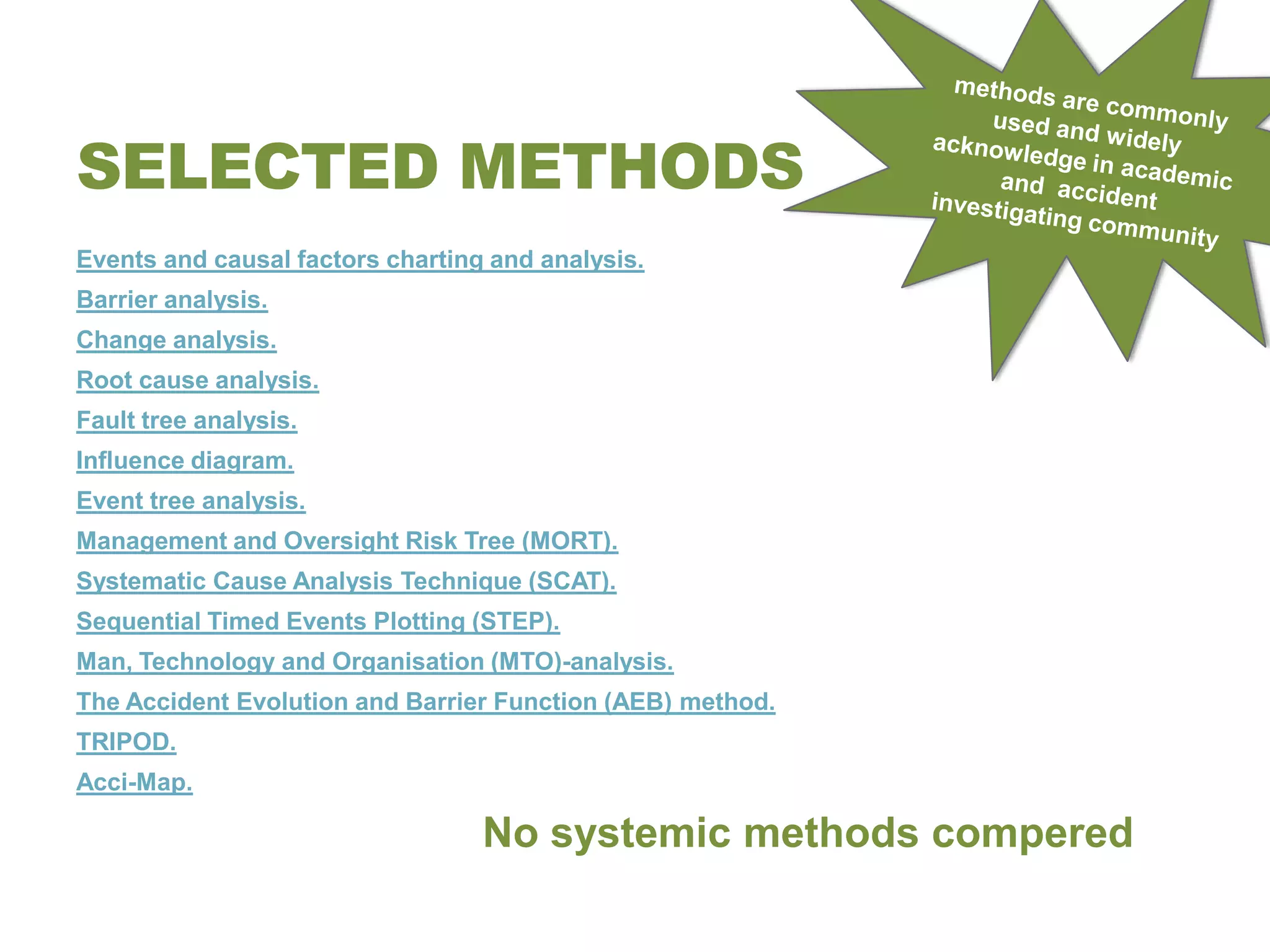 SELECTED METHODS
Events and causal factors charting and analysis.
Barrier analysis.
Change analysis.
Root cause analysis.
Fault tree analysis.
Influence diagram.
Event tree analysis.
Management and Oversight Risk Tree (MORT).
Systematic Cause Analysis Technique (SCAT).
Sequential Timed Events Plotting (STEP).
Man, Technology and Organisation (MTO)-analysis.
The Accident Evolution and Barrier Function (AEB) method.
TRIPOD.
Acci-Map.

                                  No systemic methods compered
 