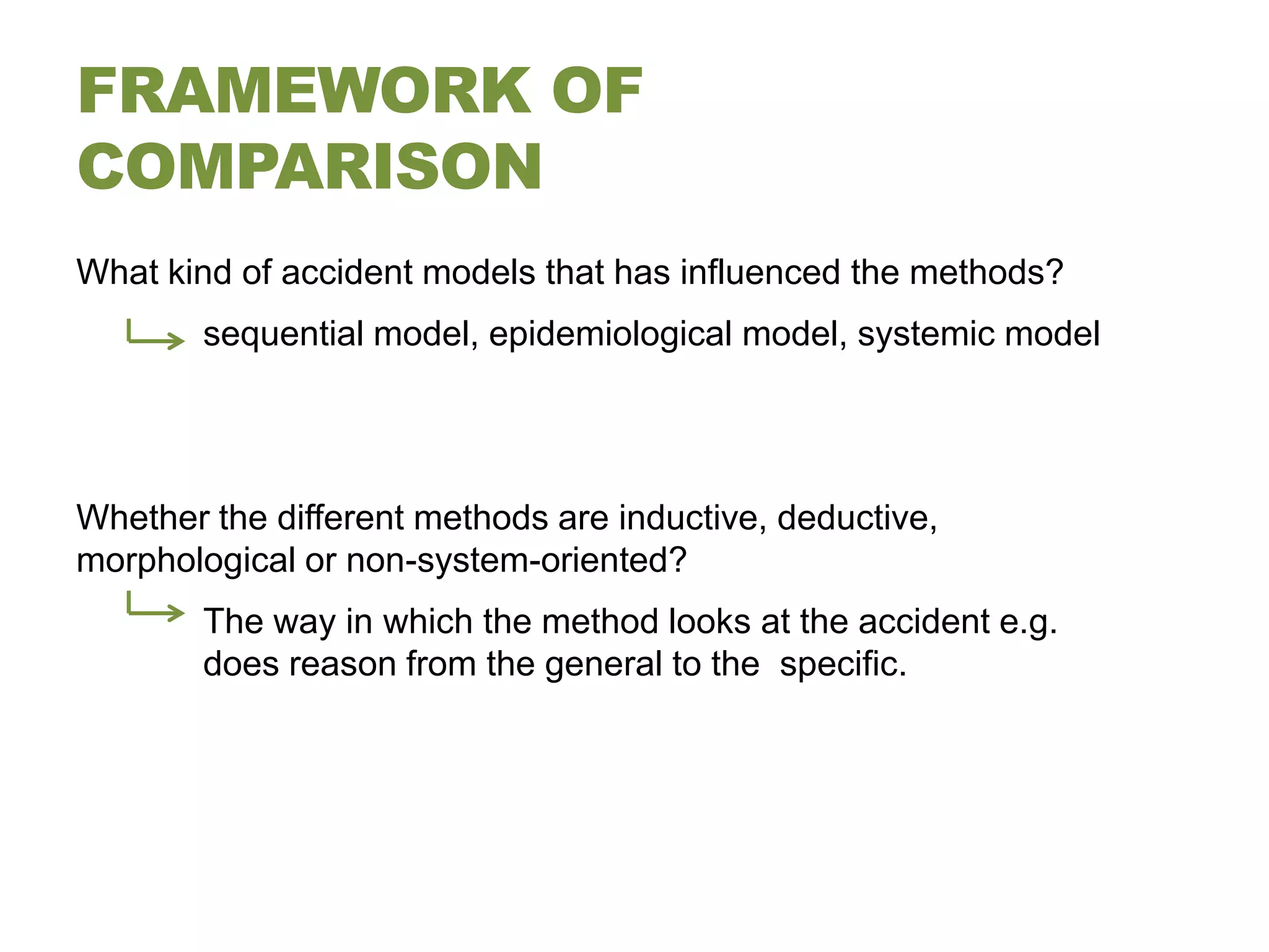 FRAMEWORK OF
COMPARISON
What kind of accident models that has influenced the methods?
        sequential model, epidemiological model, systemic model




Whether the different methods are inductive, deductive,
morphological or non-system-oriented?
        The way in which the method looks at the accident e.g.
        does reason from the general to the specific.
 
