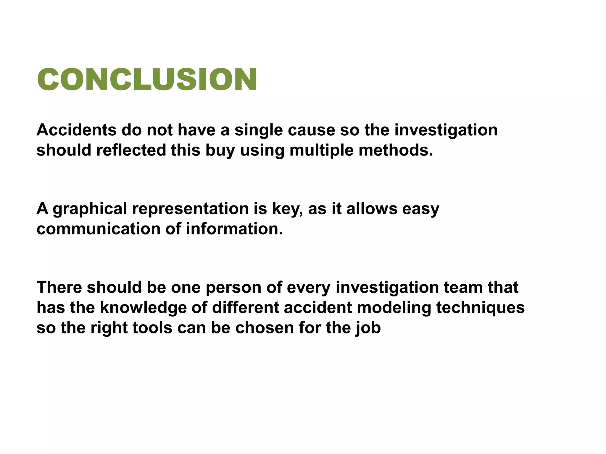 CONCLUSION
Accidents do not have a single cause so the investigation
should reflected this buy using multiple methods.


A graphical representation is key, as it allows easy
communication of information.


There should be one person of every investigation team that
has the knowledge of different accident modeling techniques
so the right tools can be chosen for the job
 