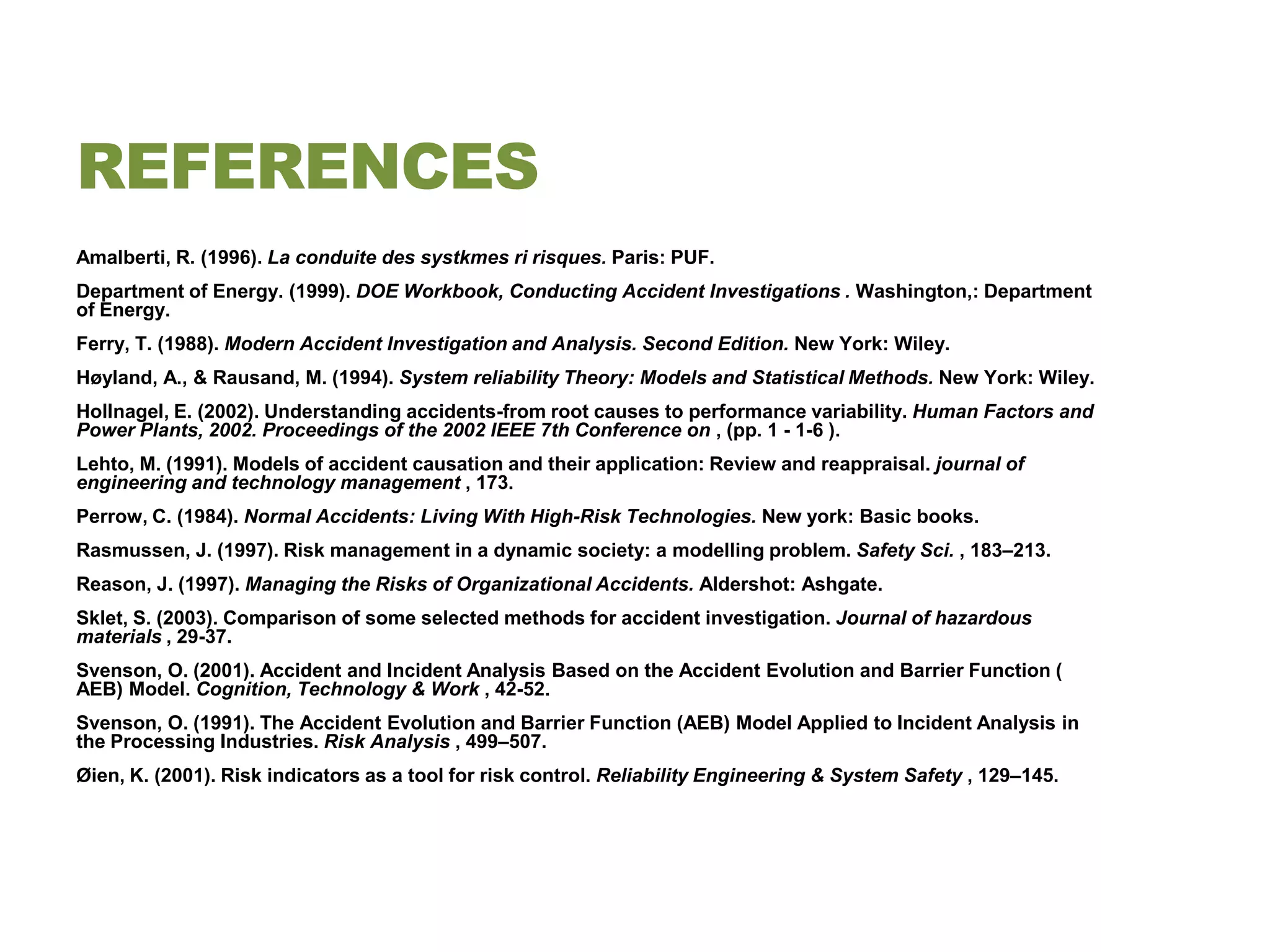 REFERENCES
Amalberti, R. (1996). La conduite des systkmes ri risques. Paris: PUF.
Department of Energy. (1999). DOE Workbook, Conducting Accident Investigations . Washington,: Department
of Energy.
Ferry, T. (1988). Modern Accident Investigation and Analysis. Second Edition. New York: Wiley.
Høyland, A., & Rausand, M. (1994). System reliability Theory: Models and Statistical Methods. New York: Wiley.
Hollnagel, E. (2002). Understanding accidents-from root causes to performance variability. Human Factors and
Power Plants, 2002. Proceedings of the 2002 IEEE 7th Conference on , (pp. 1 - 1-6 ).
Lehto, M. (1991). Models of accident causation and their application: Review and reappraisal. journal of
engineering and technology management , 173.
Perrow, C. (1984). Normal Accidents: Living With High-Risk Technologies. New york: Basic books.
Rasmussen, J. (1997). Risk management in a dynamic society: a modelling problem. Safety Sci. , 183–213.
Reason, J. (1997). Managing the Risks of Organizational Accidents. Aldershot: Ashgate.
Sklet, S. (2003). Comparison of some selected methods for accident investigation. Journal of hazardous
materials , 29-37.
Svenson, O. (2001). Accident and Incident Analysis Based on the Accident Evolution and Barrier Function (
AEB) Model. Cognition, Technology & Work , 42-52.
Svenson, O. (1991). The Accident Evolution and Barrier Function (AEB) Model Applied to Incident Analysis in
the Processing Industries. Risk Analysis , 499–507.
Øien, K. (2001). Risk indicators as a tool for risk control. Reliability Engineering & System Safety , 129–145.
 