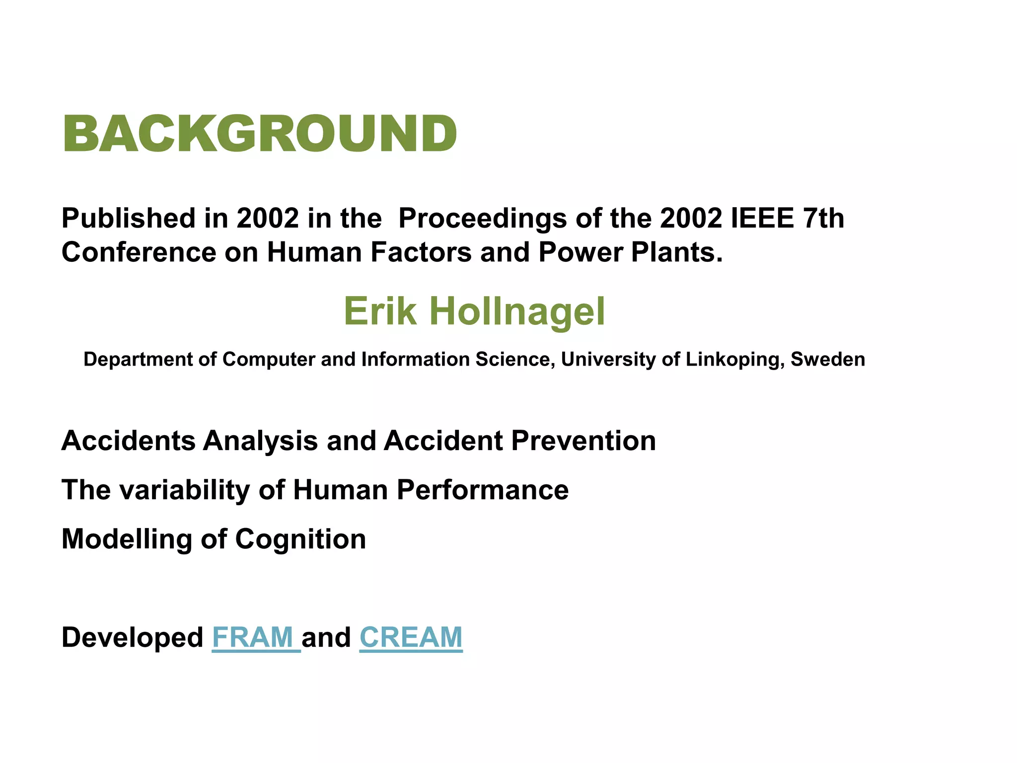 BACKGROUND
Published in 2002 in the Proceedings of the 2002 IEEE 7th
Conference on Human Factors and Power Plants.

                           Erik Hollnagel
 Department of Computer and Information Science, University of Linkoping, Sweden



Accidents Analysis and Accident Prevention
The variability of Human Performance
Modelling of Cognition


Developed FRAM and CREAM
 