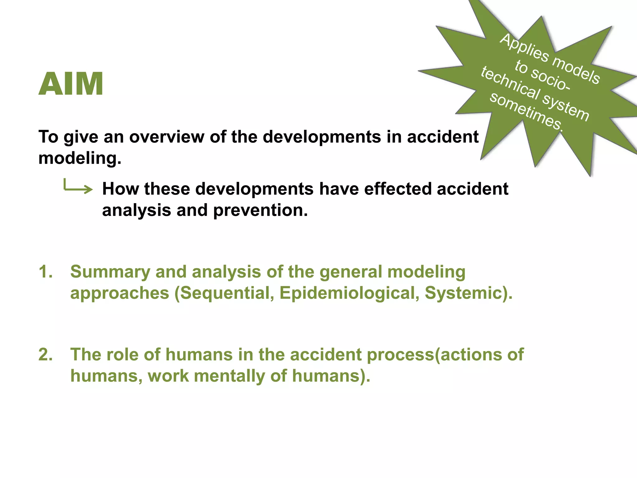 AIM
To give an overview of the developments in accident
modeling.
       How these developments have effected accident
       analysis and prevention.


1. Summary and analysis of the general modeling
   approaches (Sequential, Epidemiological, Systemic).


2. The role of humans in the accident process(actions of
   humans, work mentally of humans).
 