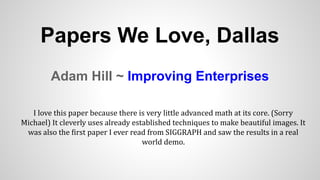 Adam Hill ~ Improving Enterprises
Papers We Love, Dallas
I love this paper because there is very little advanced math at its core. (Sorry
Michael) It cleverly uses already established techniques to make beautiful images. It
was also the first paper I ever read from SIGGRAPH and saw the results in a real
world demo.
 