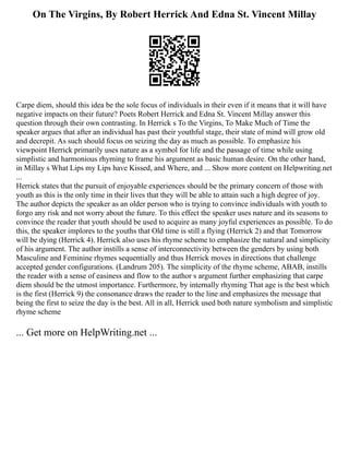 On The Virgins, By Robert Herrick And Edna St. Vincent Millay
Carpe diem, should this idea be the sole focus of individuals in their even if it means that it will have
negative impacts on their future? Poets Robert Herrick and Edna St. Vincent Millay answer this
question through their own contrasting. In Herrick s To the Virgins, To Make Much of Time the
speaker argues that after an individual has past their youthful stage, their state of mind will grow old
and decrepit. As such should focus on seizing the day as much as possible. To emphasize his
viewpoint Herrick primarily uses nature as a symbol for life and the passage of time while using
simplistic and harmonious rhyming to frame his argument as basic human desire. On the other hand,
in Millay s What Lips my Lips have Kissed, and Where, and ... Show more content on Helpwriting.net
...
Herrick states that the pursuit of enjoyable experiences should be the primary concern of those with
youth as this is the only time in their lives that they will be able to attain such a high degree of joy.
The author depicts the speaker as an older person who is trying to convince individuals with youth to
forgo any risk and not worry about the future. To this effect the speaker uses nature and its seasons to
convince the reader that youth should be used to acquire as many joyful experiences as possible. To do
this, the speaker implores to the youths that Old time is still a flying (Herrick 2) and that Tomorrow
will be dying (Herrick 4). Herrick also uses his rhyme scheme to emphasize the natural and simplicity
of his argument. The author instills a sense of interconnectivity between the genders by using both
Masculine and Feminine rhymes sequentially and thus Herrick moves in directions that challenge
accepted gender configurations. (Landrum 205). The simplicity of the rhyme scheme, ABAB, instills
the reader with a sense of easiness and flow to the author s argument further emphasizing that carpe
diem should be the utmost importance. Furthermore, by internally rhyming That age is the best which
is the first (Herrick 9) the consonance draws the reader to the line and emphasizes the message that
being the first to seize the day is the best. All in all, Herrick used both nature symbolism and simplistic
rhyme scheme
... Get more on HelpWriting.net ...
 