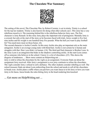 The Chocolate War Summary
The setting of this novel, The Chocolate War, by Robert Cormier, is set in trinity. Trinity is a school
for the top tier students. Trinity is also known for doing what other schools can t. This story has a very
rebellious mood to it. The reasoning behind this is the rebellious behavior Jerry uses. The first
character is Jerry Renault. In this story Jerry plays the important role of protagonist. Mentally Jerry is
a coward, but only at the start of the story as he becomes faced with trials. Jerrys weight is five foot
nine inches and his weight is one hundred forty five pounds. What the hell you want to play football
for? You need more meat on those bones. (6).
The second character is Archie Costello. In this story Archie also play an important role as the main
antagonist. Archie is an average young male with blond hair. Archie is not certain he is human and
struggles with that. Don t you think i m human. (14). The third and final character is Brother Leon. In
the story Leon is an antagonist that hides in the shadows controlling archie. At the start Leon comes
off as someone who believes in the school. I know it s a lot of chocolates .(23). This shows the
disguise of tenderness. ... Show more content on Helpwriting.net ...
Jerry is told to refuse the chocolates by the vigils as an assignment. Everyone finds out about the
assignment Jerry received. After Jerry s assignment is over jerry continues to refuse the chocolates.
The vigils consider Jerry s refusal to sell a defiance. The other students consider rebelling as well. The
school treasurer finds out about Leon embezzling from the school and needs to sell all the chocolates
to break even. Archie plans a raffle where you put how you want Janza to to hit Jerry or how you want
Jerry to hit Janza. Janza breaks the rules hitting Jerry in the head rendering him knocked
... Get more on HelpWriting.net ...
 