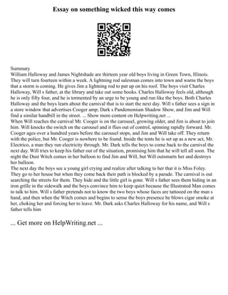Essay on something wicked this way comes
Summary
William Halloway and James Nightshade are thirteen year old boys living in Green Town, Illinois.
They will turn fourteen within a week. A lightning rod salesman comes into town and warns the boys
that a storm is coming. He gives Jim a lightning rod to put up on his roof. The boys visit Charles
Halloway, Will s father, at the library and take out some books. Charles Halloway feels old, although
he is only fifty four, and he is tormented by an urge to be young and run like the boys. Both Charles
Halloway and the boys learn about the carnival that is to start the next day. Will s father sees a sign in
a store window that advertises Cooger amp; Dark s Pandemonium Shadow Show, and Jim and Will
find a similar handbill in the street. ... Show more content on Helpwriting.net ...
When Will reaches the carnival Mr. Cooger is on the carousel, growing older, and Jim is about to join
him. Will knocks the switch on the carousel and it flies out of control, spinning rapidly forward. Mr.
Cooger ages over a hundred years before the carousel stops, and Jim and Will take off. They return
with the police, but Mr. Cooger is nowhere to be found. Inside the tents he is set up as a new act, Mr.
Electrico, a man they run electricity through. Mr. Dark tells the boys to come back to the carnival the
next day. Will tries to keep his father out of the situation, promising him that he will tell all soon. The
night the Dust Witch comes in her balloon to find Jim and Will, but Will outsmarts her and destroys
her balloon.
The next day the boys see a young girl crying and realize after talking to her that it is Miss Foley.
They go to her house but when they come back their path is blocked by a parade. The carnival is out
searching the streets for them. They hide and the little girl is gone. Will s father sees them hiding in an
iron grille in the sidewalk and the boys convince him to keep quiet because the Illustrated Man comes
to talk to him. Will s father pretends not to know the two boys whose faces are tattooed on the man s
hand, and then when the Witch comes and begins to sense the boys presence he blows cigar smoke at
her, choking her and forcing her to leave. Mr. Dark asks Charles Halloway for his name, and Will s
father tells him
... Get more on HelpWriting.net ...
 