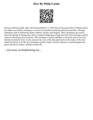 Here By Philip Larkin
Gerzog 1Jeff GerzogMs. Shaw AP LiteratureMarch 12, 2018 Here In the poem Here by Philip Larkin,
the author uses literary techniques to convey his attitude towards the places he describes. Through
techniques such as alternating rhyme schemes, diction, and imagery. These techniques are used to
show his attitude of feeling more like an isolated village than a large town.The first technique used by
Larkin is alternating rhyme scheme. This technique is used to add flow to the poem and to show his
attitude towards the town. It also connects the view of the fast paced town to the reality of the slow
urban life that he is in.The next technique used by Larkin is diction. Diction is used throughout the
poem and shows Larkin s attitude towards the
... Get more on HelpWriting.net ...
 