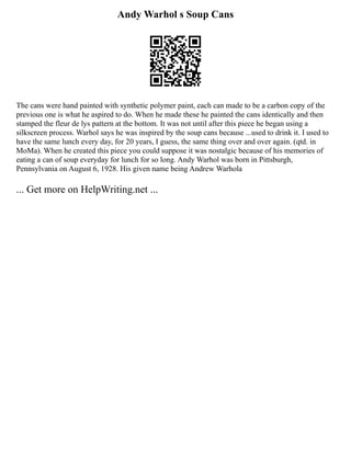 Andy Warhol s Soup Cans
The cans were hand painted with synthetic polymer paint, each can made to be a carbon copy of the
previous one is what he aspired to do. When he made these he painted the cans identically and then
stamped the fleur de lys pattern at the bottom. It was not until after this piece he began using a
silkscreen process. Warhol says he was inspired by the soup cans because ...used to drink it. I used to
have the same lunch every day, for 20 years, I guess, the same thing over and over again. (qtd. in
MoMa). When he created this piece you could suppose it was nostalgic because of his memories of
eating a can of soup everyday for lunch for so long. Andy Warhol was born in Pittsburgh,
Pennsylvania on August 6, 1928. His given name being Andrew Warhola
... Get more on HelpWriting.net ...
 