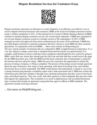 Dispute Resolution Services for Customers Essay
Dispute resolution represents an alternative to costly litigation, is an efficient, cost effective way to
resolve disputes between businesses and customers. BBBs at the local level helped consumers resolve
nearly a million complaints in 2011. At the national level, Council of Better Business Bureau (CBBB)
continue to maintain dispute resolution services for several major industries. CBBB also expanded its
out of court dispute resolution system to a broader section of the marketplace. In 2011, CBBB
managed several court approved class action settlements per the terms of the settlement. CBBB also
provided dispute resolution to national companies that have chosen to write BBB into their customer
agreements. In conjunction with local BBBs, ... Show more content on Helpwriting.net ...
The new system includes 16 elements that are evaluated by BBB, weighted based on importance. It s a
very fair, objective ratings system that is standards based and fact based, not opinion based. For
example, small business owners could have their companies rated through the new system by going to
BBB s main Web site, where they should type the Zip Code and after that they would receive the page
for the BBB from their area. After the BBB local has been contacted, they would prepare a rating for
the business that has asked for rating.. BBB also gave the consumers the opportunity to initiate the
process of rating a company, or filing a complaint. The process of the ratings system include questions
about the type of business, how long it s been operating, what kind of licensing it has, and whether
that license has ever been suspended. The BBB would analyze that information, evaluate it, use it into
a ratings formula and generates a reliability report with a rank associated with it. BBB also verifies the
information provided and validates it through cross checking information that they receive from local,
state, and federal agencies. They also verify with other agencies to find complaints that may have been
filed against the organization. The evaluation it is a more in depth process and accredited businesses
sign a contract that include an agreement saying that they agree to adhere to BBB standards. The
agreement include resolving consumer
... Get more on HelpWriting.net ...
 