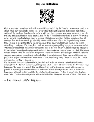 Bipolar Reflection
Over a year ago, I was diagnosed with a mental illness called bipolar disorder. It wasn t as much as a
shock when they explained it to me, for I always had that slight suspicion that I might be bipolar.
Although the condition has always been there with me, the symptoms were more apparent to me after
that day. This condition has made it really hard for me to function in school and at home. For a while
now, I ve let it completely take me over because I didn t want to bother fighting something that felt
stronger than me. I don t think people truly understand how this affects me. Especially my parents,
they d refuse to accept that I have bipolar disorder. Trust me, I wouldn t want it either but it isn t
something I can ignore. For years, I ve made various attempts at guiding my parent s attention to this.
What finally made them realize how serious this was to me was my art. Art has helped me through a
lot ever since I started getting depressed, so I see it fit to make my concept based on I feel. The picture
will be one I ve taken for a different assignment similar to this one. It will be split into three different
sections, each section belonging to each individual in the photograph. Once they re all finished, the
pieces will be placed next to each other and will be connected by string. It will be based on ... Show
more content on Helpwriting.net ...
For me, manic depressive disorder isn t just black and white but a whole monochromatic scale,
ranging from the deepest oxford blue, to the purest white. I chose blue to describe the depressive stage
because of the mood it gives off. The hue blue will give off a cimmerian mood, which would be
perfect in capturing the mood when one is depressed. White would give off a sense of purity and
happiness. Although yellow might be the ideal color of happiness, I feel as if white better displays
what I feel. The middle of the picture will be neutral colors to express the lack of color I feel when I m
... Get more on HelpWriting.net ...
 