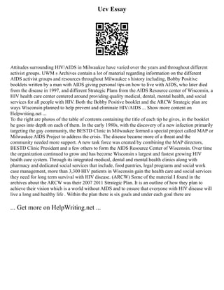 Ucv Essay
Attitudes surrounding HIV/AIDS in Milwaukee have varied over the years and throughout different
activist groups. UWM s Archives contain a lot of material regarding information on the different
AIDS activist groups and resources throughout Milwaukee s history including, Bobby Positive
booklets written by a man with AIDS giving personal tips on how to live with AIDS, who later died
from the disease in 1997, and different Strategic Plans from the AIDS Resource center of Wisconsin, a
HIV health care center centered around providing quality medical, dental, mental health, and social
services for all people with HIV. Both the Bobby Positive booklet and the ARCW Strategic plan are
ways Wisconsin planned to help prevent and eliminate HIV/AIDS ... Show more content on
Helpwriting.net ...
To the right are photos of the table of contents containing the title of each tip he gives, in the booklet
he goes into depth on each of them. In the early 1980s, with the discovery of a new infection primarily
targeting the gay community, the BESTD Clinic in Milwaukee formed a special project called MAP or
Milwaukee AIDS Project to address the crisis. The disease became more of a threat and the
community needed more support. A new task force was created by combining the MAP directors,
BESTD Clinic President and a few others to form the AIDS Resource Center of Wisconsin. Over time
the organization continued to grow and has become Wisconsin s largest and fastest growing HIV
health care system. Through its integrated medical, dental and mental health clinics along with
pharmacy and dedicated social services that include, food pantries, legal programs and social work
case management, more than 3,300 HIV patients in Wisconsin gain the health care and social services
they need for long term survival with HIV disease. (ARCW) Some of the material I found in the
archives about the ARCW was their 2007 2011 Strategic Plan. It is an outline of how they plan to
achieve their vision which is a world without AIDS and to ensure that everyone with HIV disease will
live a long and healthy life . Within the plan there is six goals and under each goal there are
... Get more on HelpWriting.net ...
 