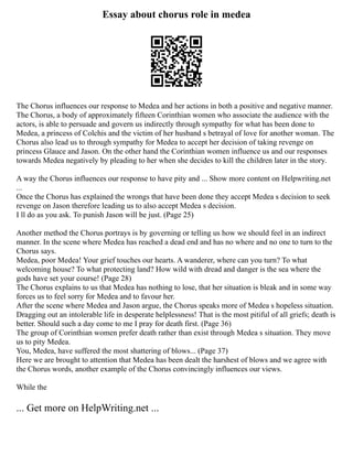 Essay about chorus role in medea
The Chorus influences our response to Medea and her actions in both a positive and negative manner.
The Chorus, a body of approximately fifteen Corinthian women who associate the audience with the
actors, is able to persuade and govern us indirectly through sympathy for what has been done to
Medea, a princess of Colchis and the victim of her husband s betrayal of love for another woman. The
Chorus also lead us to through sympathy for Medea to accept her decision of taking revenge on
princess Glauce and Jason. On the other hand the Corinthian women influence us and our responses
towards Medea negatively by pleading to her when she decides to kill the children later in the story.
A way the Chorus influences our response to have pity and ... Show more content on Helpwriting.net
...
Once the Chorus has explained the wrongs that have been done they accept Medea s decision to seek
revenge on Jason therefore leading us to also accept Medea s decision.
I ll do as you ask. To punish Jason will be just. (Page 25)
Another method the Chorus portrays is by governing or telling us how we should feel in an indirect
manner. In the scene where Medea has reached a dead end and has no where and no one to turn to the
Chorus says.
Medea, poor Medea! Your grief touches our hearts. A wanderer, where can you turn? To what
welcoming house? To what protecting land? How wild with dread and danger is the sea where the
gods have set your course! (Page 28)
The Chorus explains to us that Medea has nothing to lose, that her situation is bleak and in some way
forces us to feel sorry for Medea and to favour her.
After the scene where Medea and Jason argue, the Chorus speaks more of Medea s hopeless situation.
Dragging out an intolerable life in desperate helplessness! That is the most pitiful of all griefs; death is
better. Should such a day come to me I pray for death first. (Page 36)
The group of Corinthian women prefer death rather than exist through Medea s situation. They move
us to pity Medea.
You, Medea, have suffered the most shattering of blows... (Page 37)
Here we are brought to attention that Medea has been dealt the harshest of blows and we agree with
the Chorus words, another example of the Chorus convincingly influences our views.
While the
... Get more on HelpWriting.net ...
 