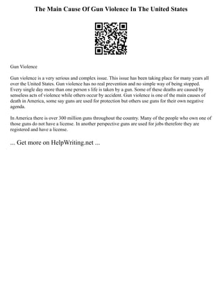 The Main Cause Of Gun Violence In The United States
Gun Violence
Gun violence is a very serious and complex issue. This issue has been taking place for many years all
over the United States. Gun violence has no real prevention and no simple way of being stopped.
Every single day more than one person s life is taken by a gun. Some of these deaths are caused by
senseless acts of violence while others occur by accident. Gun violence is one of the main causes of
death in America, some say guns are used for protection but others use guns for their own negative
agenda.
In America there is over 300 million guns throughout the country. Many of the people who own one of
those guns do not have a license. In another perspective guns are used for jobs therefore they are
registered and have a license.
... Get more on HelpWriting.net ...
 