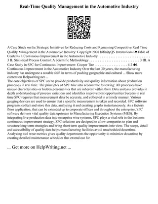 Real-Time Quality Management in the Automotive Industry
A Case Study on the Strategic Initiatives for Reducing Costs and Remaining Competitive Real Time
Quality Management in the Automotive Industry: Copyright 2008 InfinityQS International Table of
Contents I. Continuous Improvement in the Automotive Industry . . . . . . . . . . . . . . . . . . . . . . . . . . . . . .
3 II. Statistical Process Control: A Scientific Methodology . . . . . . . . . . . . . . . . . . . . . . . . . . . . . 3 III. A
Case Study in SPC for Continuous Improvement: Cooper Tire . . . . . . . . . . . . . . . . . . . 4 2 I.
Continuous Improvement in the Automotive Industry Over the last 30 years, the manufacturing
industry has undergone a notable shift in terms of pushing geographic and cultural ... Show more
content on Helpwriting.net ...
The core objectives of SPC are to provide productivity and quality information about production
processes in real time. The principles of SPC take into account the following: All processes have
unique characteristics or hidden personalities that are inherent within them Data analysis provides in
depth understanding of process variations and identifies improvement opportunities Success in real
time SPC requires that measurement data be accurate, and collected in a timely manner. Various
gauging devices are used to ensure that a specific measurement is taken and recorded. SPC software
programs collect and store this data, analyzing it and creating graphs instantaneously. As a factory
floor application, that can be extended up to corporate offices and throughout the enterprise, SPC
software delivers vital quality data upstream to Manufacturing Execution Systems (MES). By
integrating live production data into enterprise wise systems, SPC plays a vital role in the business
continuous improvement strategy. SPC solutions are designed to allow companies to plan and
structure long term strategies and bring short term quality improvements into view. The scope, detail
and accessibility of quality data helps manufacturing facilities avoid unscheduled downtime.
Analyzing tool wear metrics gives quality departments the opportunity to minimize downtime by
creating detailed maintenance schedules that extend out for
... Get more on HelpWriting.net ...
 