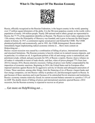 What Is The Impact Of The Russian Economy
Russia, officially recognized as the Russian Federation, is the largest country in the world, spanning
over 17 million square kilometers of the globe. It is the 9th most populous country in the world, with a
population of nearly 144 million people. Nearly 200 national and/or ethnic groups are represented in
Russia, but 77.7% of the population identifies as Russian. The Russia we know today originates in the
12th century when the Principality of Muscovy was founded, and it grew to become the third largest
empire in history. In 1917, a communist regime seized power and formed the USSR. The USSR
plundered politically and economically, and in 1991, the USSR disintegrated. Russia almost
immediately began implementing radical economic reforms in ... Show more content on
Helpwriting.net ...
Russia s recent recession was caused by a combination of falling oil prices, international sanctions,
and structural limitations. The Russian economy is heavily reliant on its natural resource deposits, and
in particular, it is reliant on oil. A significant portion of the oil and energy sector is nationalized, and
petroleum (crude, refined, and gas) accounts for 54% of Russia s exports. Russia s heavy reliance on
oil makes it vulnerable to terms of trade shocks, and thus, when oil prices plunged 77% from June
2014 to January 2016, Russia entered a recession. Falling oil prices were further compounded by the
imposition of economic sanctions. Beginning in 2014, the United States and its European allies
imposed sanctions against Russia for its aggressive activity in Ukraine and subsequent annexation of
Crimea. These sanctions, among other things, limit the financing of six of Russia s largest banks and
four energy companies, cut into Russia s ability to produce oil, and discouraged exports to Russia. In
part because of these sanctions and in part because of its entrenched Soviet structures and institutions,
Russia s economy remains relatively closed; its current account balance amounts to a positive 3.5% of
its GDP. The double shock of falling oil prices and international sanctions spurred Russia s 2014
recession, but the Russian economy is expected to recover as oil prices
... Get more on HelpWriting.net ...
 