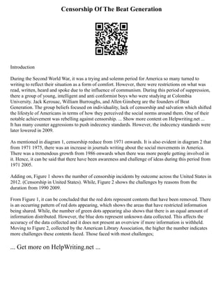 Censorship Of The Beat Generation
Introduction
During the Second World War, it was a trying and solemn period for America so many turned to
writing to reflect their situation as a form of comfort. However, there were restrictions on what was
read, written, heard and spoke due to the influence of communism. During this period of suppression,
there a group of young, intelligent and anti conformist boys who were studying at Colombia
University. Jack Kerouac, William Burroughs, and Allen Ginsberg are the founders of Beat
Generation. The group beliefs focused on individuality, lack of censorship and salvation which shifted
the lifestyle of Americans in terms of how they perceived the social norms around them. One of their
notable achievement was rebelling against censorship. ... Show more content on Helpwriting.net ...
It has many counter aggressions to push indecency standards. However, the indecency standards were
later lowered in 2009.
As mentioned in diagram 1, censorship reduce from 1971 onwards. It is also evident in diagram 2 that
from 1971 1975, there was an increase in journals writing about the social movements in America.
There was a tremendous growth from 1986 onwards when there was more people getting involved in
it. Hence, it can be said that there have been awareness and challenge of ideas during this period from
1971 2005.
Adding on, Figure 1 shows the number of censorship incidents by outcome across the United States in
2012. (Censorship in United States). While, Figure 2 shows the challenges by reasons from the
duration from 1990 2009.
From Figure 1, it can be concluded that the red dots represent contents that have been removed. There
is an occurring pattern of red dots appearing, which shows the areas that have restricted information
being shared. While, the number of green dots appearing also shows that there is an equal amount of
information distributed. However, the blue dots represent unknown data collected. This affects the
accuracy of the data collected and it does not present an overview if more information is withheld.
Moving to Figure 2, collected by the American Library Association, the higher the number indicates
more challenges these contents faced. Those faced with most challenges;
... Get more on HelpWriting.net ...
 