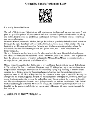 Kitchen by Banana Yoshimoto Essay
Kitchen by Banana Yoshimoto
The path of life is not easy. It is scattered with struggles and hurdles which we must overcome. A rose
plant is a good metaphor of life; the flower is soft with a pleasant fragrance but the thorns are prickly
and hurt us. Likewise, life has good things like laughter, happiness, hope but it also has some things
that hurt us, obstruct us.
In Banana Yoshimoto s novella Kitchen, Mikage Sakurai faces quandaries in her life which hinder her.
However, she fights them back with hope and determination. She is aided by the Tanabe s who help
her to fight her dilemmas and struggles. Each character displays a sense of optimism, a hope for
survival and the determination to fight back. In a greater sense, this ... Show more content on
Helpwriting.net ...
She says that maybe she had been hoping for a bed on which she could think calmly about her past
and future. She had found that bed in the Tanabe s apartment, close to the kitchen. There is symbolism
here; the kitchen is a symbol of comfort and peace for Mikage. Here, Mikage is giving the reader a
message that everyone has some symbol in their lives
Mikage comes to accept the fact that the past is irreversible and there is nothing we can do to change
it. The reality of the fact.........only one thing to do on pg 22, Mikage is trying to convince herself that
her past cannot be changed. She breaks off the sentence by saying only one thing to do but it can be
seen that she is thinking about her future than her past which is a sign that she is becoming more
optimistic about her life. Here Mikage is telling the reader that no one s past is reversible. Nothing can
change what has already happened. Instead, we must concentrate on the present, the reality. In Mikage
s case, this is very optimistic because she had not had a very happy past and she is trying to forget it
and think about her present situation. She is giving the reader, an indirect, useful quote. Eriko Tanabe
too has faced struggles in her life. After her sex change, she earned through her nightclub which she
bought from the spare money left after her plastic surgery. However, life was a constant struggle for
her. It can be
... Get more on HelpWriting.net ...
 