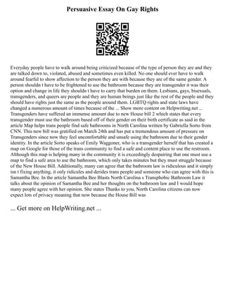 Persuasive Essay On Gay Rights
Everyday people have to walk around being criticized because of the type of person they are and they
are talked down to, violated, abused and sometimes even killed. No one should ever have to walk
around fearful to show affection to the person they are with because they are of the same gender. A
person shouldn t have to be frightened to use the bathroom because they are transgender it was their
option and change in life they shouldn t have to carry that burden on them. Lesbians, gays, bisexuals,
transgenders, and queers are people and they are human beings just like the rest of the people and they
should have rights just the same as the people around them. LGBTQ rights and state laws have
changed a numerous amount of times because of the ... Show more content on Helpwriting.net ...
Transgenders have suffered an immense amount due to new House bill 2 which states that every
transgender must use the bathroom based off of their gender on their birth certificate as said in the
article Map helps trans people find safe bathrooms in North Carolina written by Gabriella Sorto from
CNN. This new bill was gratified on March 24th and has put a tremendous amount of pressure on
Transgenders since now they feel uncomfortable and unsafe using the bathroom due to their gender
identity. In the article Sorto speaks of Emily Waggoner, who is a transgender herself that has created a
map on Google for those of the trans community to find a safe and content place to use the restroom.
Although this map is helping many in the community it is exceedingly despairing that one must use a
map to find a safe area to use the bathroom, which only takes minutes but they must struggle because
of the New House Bill. Additionally, many can agree that the bathroom law is ridiculous and it simply
isn t fixing anything, it only ridicules and derides trans people and someone who can agree with this is
Samantha Bee. In the article Samantha Bee Blasts North Carolina s Transphobic Bathroom Law it
talks about the opinion of Samantha Bee and her thoughts on the bathroom law and I would hope
many people agree with her opinion. She states Thanks to you, North Carolina citizens can now
expect lots of privacy meaning that now because the House Bill was
... Get more on HelpWriting.net ...
 