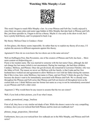 Watching Milo Murphy s Law
This week I began to watch Milo Murphy s law. As a true Phineas and Ferb fan, I really enjoyed it,
since there are many jokes and easter eggs hidden in Milo Murphy that date back to Phineas and Ferb.
But, just three episodes in, I began to devise a theory. Maybe it s too early in the show to tell, but I
have a pretty bold theory, and I m prepared to back it up.
My theory: Melissa Chase is Candace s Sister
At first glance, this theory seems impossible. So rather than try to explain my theory all at once, I ll
explain the answers to different arguments against this theory.
Agrument 0: How do we even know the two shows are in the same universe?
Well on Huffington Post, Dan Povenmire, one of the creators of Phineas and Ferb, has been ... Show
more content on Helpwriting.net ...
Flynn is her maiden name. She was married to someone with the last name Chase, although she did
not change her last name (which is not uncommon). During her marriage, she had three children,
Candace, Mellissa, and Phineas. Once she got divorced, she remarried to Lawrence Fletcher, who was
the father of Ferb. The reason we never see Mellissa with her family, is that Linda and her first
husband have worked out and agreement to allow Mellissa to visit with her father during the summer.
But if this is true, how come Mellissa s last name is Chase, and not Flynn? I think she goes by Chase,
because she doesn t want to be immediately associated with Phineas and Ferb. We ve already seen
throughout the Phineas and Ferb series that Phineas and Ferb are known all throughout town as the
coolest kids ever. I think Melissa uses her former last name as a way to not be immediately associated
as just Phineas and Ferb s older sister.
Argument 2: Why would there be any reason to assume that the two are sisters?
Well, if you look at their pictures, you ll see what I mean.
candace_promotional_image_3melissa
First of all, they have a very similar red shade of hair. While this doesn t seem to be very compelling
evidence, have you ever noticed that both Phineas and his mom are readheads too?
phineas_image_proposition_5download
Furthermore, have you ever noticed how few redheads are in the Milo Murphy, and Phineas and Ferb
series?
 