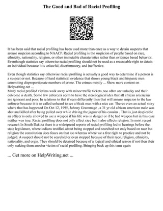 The Good and Bad of Racial Profiling
It has been said that racial profiling has been used more than once as a way to detain suspects that
arouse suspcion according to NAACP. Racial profiling is the suspicion of people based on race,
ethnicity, nationality, religion, or other immutable charateristics rather than evidence based behavior.
Eventhough statistics say otherwise racial profiling should not be used as a reasnoable right to detain
an individual because it is unlawful, discrinmatory, and ineffective.
Even though statistics say otherwise racial profiling is actually a good way to determine if a person is
a suspect or not. Because of hard statistical evedence that shows young black and hispanic men
commiting disproportionate numbers of crime. The crimes mostly ... Show more content on
Helpwriting.net ...
Many racial profiled victims walk away with minor traffic tickets, too often are unlucky and their
outcome is death. Some law enforcers seem to have the stereotypical idea that all african americans
are ignorant and poor. In relations to that if seen differently then that will arouse suspcion to the law
enforcer because it is so called unheard to see a blcak man with a nice car. Theres even an actual story
where that has happened On Oct 12, 1995, Johnny Grammage , a 31 yr old african american male was
shot and killed after being pulled over while driving the jaguar of his cousins . That is just despicable
an officer is only allowed to use a weapon if his life was in danger or if he had weapon but in this case
neither was true. Racial profiling does not only affect race but it also affects religion. In most recent
research In South Dakota there is a widespread reports of racial profiling led to hearings before the
state legislature, where indians testified about being stopped and searched not only based on race but
religion the constitution does foucs on that too whereas where we a free right to practice and not be
judged. A suspect should not be searched or even stopped because of their race, religion, ethnicity,
nationality, and orgin. They should be detained because of a logical and ethical reason if not then their
only making them another victim of racial profiling. Bringing back up this term again
... Get more on HelpWriting.net ...
 
