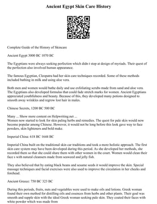 Ancient Egypt Skin Care History
Complete Guide of the History of Skincare
Ancient Egypt 3000 BC 1070 BC
The Egyptians were always seeking perfection which didn t stop at design of myriads. Their quest of
the perfection also involved human appearance.
The famous Egyptian, Cleopatra had her skin care techniques recorded. Some of these methods
included bathing in milk and using aloe vera.
Both men and women would bathe daily and use exfoliating scrubs made from sand and aloe vera.
The Egyptians also developed formulas that could fade stretch marks for women. Ancient Egyptians
appreciated youthfulness and beauty. Because of this, they developed many potions designed to
smooth away wrinkles and regrow lost hair in males.
Chinese Secrets, 1200 BC 500 BC
Many ... Show more content on Helpwriting.net ...
Women now started to look for skin paling herbs and remedies. The quest for pale skin would now
become popular among Chinese. However, it would not be long before this look gave way to face
powders, skin lighteners and bold make.
Imperial China: 618 BC 1644 BC
Imperial China built on the traditional skin car traditions and took a more holistic approach. The first
skin care system may have been developed during this period. As she developed her methods, she
recorded them so that she could share them with other women in the court. Women would clean their
face s with natural cleansers made from seaweed and jelly fish.
They also believed that by eating black beans and sesame seeds it would improve the skin. Special
massage techniques and facial exercises were also used to improve the circulation in her cheeks and
forehead.
Ancient Greece: 750 BC 323 BC
During this periods, fruits, nuts and vegetables were used to make oils and lotions. Greek woman
found their own method for distilling oils and essences from herbs and other plants. Their goal was
smooth and supple skin with the ideal Greek woman seeking pale skin. They coated their faces with
white powder which was made from
 