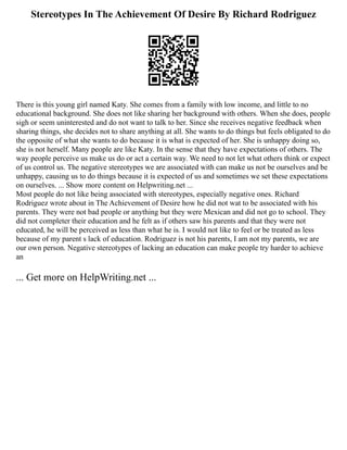 Stereotypes In The Achievement Of Desire By Richard Rodriguez
There is this young girl named Katy. She comes from a family with low income, and little to no
educational background. She does not like sharing her background with others. When she does, people
sigh or seem uninterested and do not want to talk to her. Since she receives negative feedback when
sharing things, she decides not to share anything at all. She wants to do things but feels obligated to do
the opposite of what she wants to do because it is what is expected of her. She is unhappy doing so,
she is not herself. Many people are like Katy. In the sense that they have expectations of others. The
way people perceive us make us do or act a certain way. We need to not let what others think or expect
of us control us. The negative stereotypes we are associated with can make us not be ourselves and be
unhappy, causing us to do things because it is expected of us and sometimes we set these expectations
on ourselves. ... Show more content on Helpwriting.net ...
Most people do not like being associated with stereotypes, especially negative ones. Richard
Rodriguez wrote about in The Achievement of Desire how he did not wat to be associated with his
parents. They were not bad people or anything but they were Mexican and did not go to school. They
did not completer their education and he felt as if others saw his parents and that they were not
educated, he will be perceived as less than what he is. I would not like to feel or be treated as less
because of my parent s lack of education. Rodriguez is not his parents, I am not my parents, we are
our own person. Negative stereotypes of lacking an education can make people try harder to achieve
an
... Get more on HelpWriting.net ...
 