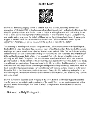 Babbit Essay
Babbit The depressing tragedy known as Babbitt, by Lewis Sinclair, accurately portrays the
convention of life in the 1920 s. Sinclair precisely evokes the conformity and orthodox life styles that
shaped a growing culture. Man, in the 1920 s, is caught in a lifestyle where he is continually fed on
what to think. Lewis cunningly explains the constraints of convention that plagued George Babbitt,
and mocks society as a whole for its lack of liberal views. Babbitt throughout the novel seems to be
trapped in a maze, and is told by the machine when to turn. Only when Babbitt revolts against
conservative America does his life change, but the question is was it for the better?
The economy is booming with success, and your wealth ... Show more content on Helpwriting.net ...
Paul is Babbitt s best friend and they experience many of troubles together. Zilla, like Babbitt, wants
to change her current situation and takes her frustration out on Paul. Zilla, Paul s wife is overbearing
in the marriage, and uses this tactic to cover up the insecurity she feels in her life. The strife between
Zilla and Paul is so deep that it affects every aspect of Paul s life. It even brings him to the act of
shooting his wife. Both George and Paul have the same attitude toward their wives, and it takes a
private vacation to Maine for them to realize that they must treat their wives better. Later in the novel,
when George is experiencing a downward spiral in his life, he realizes that his marriage is becoming
similar to what Paul experienced. Babbitt begins to experience many new things and women when he
finds himself in these circumstances. He begins flirting with women, and also begins to suffer a mid
life crisis. This is Babbitt s attempt to break the norm of everyday life, and acting on impulses is his
way of doing this. Women can dramatically affect the way society thinks, and therefore play a crucial
role in the novel.
Babbitt experiences a cultural clash everyday in the novel. Babbitt is extremely hypocritical in the
way he improves his ranks in society, as is rest of the world. Every person wants to associate with a
group of people that are higher than them. A perfect example would be the McKelveys and the
Overbrooks
... Get more on HelpWriting.net ...
 