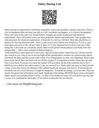 Safety During Lab
Safety during an experiment is extremely important. It prevents accidents, injuries and more. There is
a lot of equipment that can keep you safe in a lab. Accidents can happen, so it s best to be prepared.
These are some of the rules you should follow. Goggles are useful in physical and chemical
experiments. They will protect your eyes from projectile objects and explosions. Also googles have
side protectors for chemical experiments. Chemicals in your eye will hurt. Most labs should have a
shower for any big chemical spills. There is also an eye rinse station you should use. To use it, just
hold open your eyes so the can get water in them. It is very important not to close your eyes while
doing this. Labs coats are extremely useful. Most are fire proof which protects your body from fire
and possibly ... Show more content on Helpwriting.net ...
A lab should have more than one or two exits, and you need to know where they are. Always use the
one closest to you. Also if you re not too high off the ground then a window in a good escape option.
Just break the glass and the screen with a chair. Fire extinguishers are also very important. Since water
doesn t put out all fires, the foam will cut off the oxygen. It is important to know where they are and
how to use them. If you are in a class the teacher will use unless he/she tells someone else to do it.
Spills are not as bad as the others unless it you are covered in it. Water spills are easy to clean up with
a mop. if you don t know the identity of the spilled liquid ask someone who knows. If chemicals are
mixed do not use a towel because it might be dangerous. To handle hot things, use a hot mitt. They are
mostly fire proof and will protect your hand. Speaking of hot things, DO NOT throw away a lit match.
Either snuff it out and then throw it away , or drop it in a beaker of water. If it still doesn t go out, don
t worry. It is contained by the beaker. If you fail to contain the fire use the fire
... Get more on HelpWriting.net ...
 