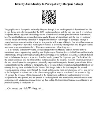 Identity And Identity In Persepolis By Marjane Satrapi
The graphic novel Persepolis, written by Marjane Satrapi, is an autobiographical depiction of her life
in Iran during and after the period of the 1979 Iranian revolution and the Iran Iraq war. It reveals how
Marjane s persona becomes increasingly aware of the cultural and religious influences that surround
her. The conflict between pre revolutionary secular Iranian Western ideals and the post revolutionary
Muslim beliefs affects the formation of her personal identity. Her struggle is portrayed through a
young Iranian woman s identity, where her ten year old self is seen talking to God about her numerous
troubles. She portrays herself as wanting to be normal in a country where posters and designer clothes
were seen as an opposition to the ... Show more content on Helpwriting.net ...
11, at the the end of the first volume, the vast spaces between Marjane and her parents imply a
transitional space, representing mobility, and displacement. Marjane leaves behind Iran and her family,
establishing a prolepsis through revealing foreknowledge about her future in Austria. She finds herself
lost, in in between the space, separated from her by the glass of the departure gate. The look back in
the airport scene can also be interpreted as metalanguage as the novel is, by itself, a narrative mirror of
the past viewed upon from the present, physically expressed through the form of glass mirrors. When
Marjane looks for the last time to her parents, she is looking to her personal and cultural identity in her
country, leaving them behind to live in Vienna. This image links to the last image of the second
volume, painting a visual echo through the novel, as the ending panel in volume one serves as a mirror
to the final panel in volume two. A lot of the same graphical aspects in volume 2 are present in Fig.
12, such as the presence of the glass panel in the background and the physical separation between
Marjane in the background, and her parents in the foreground. The mood of the picture is much more
optimistic, with Marjane positioned higher up than in Fig. 11, foreboding Marjane s confidence in her
personal identity as she returns to
... Get more on HelpWriting.net ...
 