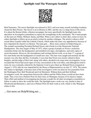 Spotlight And The Watergate Scandal
Brief Summary: The movie Spotlight was released in 2015, and won many awards including Academy
Award for Best Picture. The movie is ste in Boston in 2001, and the city is a large focus of the movie.
It is about the Boston Globe, a Boston newspaper, but more specifically the Spotlight team who
specialize in investigative journalism to expose the wrongdoings in the community. The 4 main people
on the team are Walter, Michael, Sacha, and Matt. When a new editor in chief, Ben, comes to town, he
orders Spotlight to follow up on an article written by another colleague. The article is about a child
sexual abuse scandal within the Catholic Church, which makes the team very apprehensive because of
how important the church is to Boston. The team gets ... Show more content on Helpwriting.net ...
The scandal surrounding President Richard Nixon, and a break in at the Democratic National
Headquarters. The story began of May of 1972, when a group of people on Nixon s reelection
committee broke into the headquarters and installed wire tapes, microphones, and stole copies of
secret documents. However, the microphones and wiretaps did not work, so on June 17, a group of
five men broke into the headquarters to install new ones. The men were caught and arrested, but the
mystery was why they did this. Eventually, it was clear that Nixon was closely related to these
burglars, and the judge of their trial, along with others, decided to do some more investigation. It was
revealed that Nixon had secret tapes of every conversation in the oval office, and although he tried to
resist, he was eventually ordered by the Supreme Court to give them up. Richard Nixon resigned on
August 5, 1974, after he was impeached by the House of Representatives on July 27, 1974. The reason
this relates to Spotlight, is because most of the investigative work was done by two journalists from
the Washington Post, Bob Woodward and Carl Bernstein. Without them and their brilliant
investigative work, the connections between the robbers and the White House would not have been
made. They even won a Pulitzer Prize for their story on Watergate, because of its massive impact.
Their effort and method of investigating has become a model for all other investigative journalists to
follow in order to show the world the truth. The Spotlight team s work was very similar to that of
Woodward and Bernstein s, and won a Pulitzer Prize for their work as well, which is why Watergate
relates to this
... Get more on HelpWriting.net ...
 