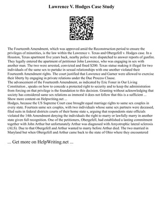 Lawrence V. Hodges Case Study
The Fourteenth Amendment, which was approved amid the Reconstruction period to ensure the
privileges of minorities, is the law within the Lawrence v. Texas and Obergefell v. Hodges case. In a
Houston, Texas apartment five years back, nearby police were dispatched to answer reports of gunfire.
They legally entered the apartment of petitioner John Lawrence, who was engaging in sex with
another man. The two were arrested, convicted and fined $200. Texas statue making it illegal for two
individuals of the same sex to partake in sexual relationships with one another violated their
Fourteenth Amendment rights. The court justified that Lawrence and Garner were allowed to exercise
their liberty by engaging in private relations under the Due Process Clause.
The advancement of the Fourteenth Amendment, as indicated by Eric Foner in Our Living
Constitution , speaks on how to concede a protected right to security and to keep the administration
from forcing on that privilege is the foundation to this decision. Granting without acknowledging that
society has considered same sex relations as immoral it does not follow that this is a sufficient ...
Show more content on Helpwriting.net ...
Hodges, because the US Supreme Court case brought equal marriage rights to same sex couples in
every state. Fourteen same sex couples, with two individuals whose same sex partners were deceased,
filed suits in federal districts courts of their home state s, arguing that respondents state officials
violated the 14th Amendment denying the individuals the right to marry or lawfully marry in another
state given full recognition. One of the petitioners, Obergefell, had established a lasting commitment
together with John Arthur but unfortunately Arthur was diagnosed with Amyotrophic lateral sclerosis
(ALS). Due to that Obergefell and Arthur wanted to marry before Arthur died. The two married in
Maryland but when Obergefell and Arthur came back to the state of Ohio where they encountered
... Get more on HelpWriting.net ...
 