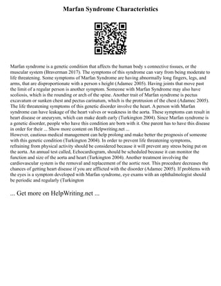 Marfan Syndrome Characteristics
Marfan syndrome is a genetic condition that affects the human body s connective tissues, or the
muscular system (Braverman 2017). The symptoms of this syndrome can vary from being moderate to
life threatening. Some symptoms of Marfan Syndrome are having abnormally long fingers, legs, and
arms, that are disproportionate with a person s height (Adamec 2005). Having joints that move past
the limit of a regular person is another symptom. Someone with Marfan Syndrome may also have
scoliosis, which is the rounding or arch of the spine. Another trait of Marfan syndrome is pectus
excavatum or sunken chest and pectus carinatum, which is the protrusion of the chest (Adamec 2005).
The life threatening symptoms of this genetic disorder involve the heart. A person with Marfan
syndrome can have leakage of the heart valves or weakness in the aorta. These symptoms can result in
heart disease or aneurysm, which can make death early (Turkington 2004). Since Marfan syndrome is
a genetic disorder, people who have this condition are born with it. One parent has to have this disease
in order for their ... Show more content on Helpwriting.net ...
However, cautious medical management can help prolong and make better the prognosis of someone
with this genetic condition (Turkington 2004). In order to prevent life threatening symptoms,
refraining from physical activity should be considered because it will prevent any stress being put on
the aorta. An annual test called, Echocardiogram, should be scheduled because it can monitor the
function and size of the aorta and heart (Turkington 2004). Another treatment involving the
cardiovascular system is the removal and replacement of the aortic root. This procedure decreases the
chances of getting heart disease if you are afflicted with the disorder (Adamec 2005). If problems with
the eyes is a symptom developed with Marfan syndrome, eye exams with an ophthalmologist should
be periodic and regularly (Turkington
... Get more on HelpWriting.net ...
 