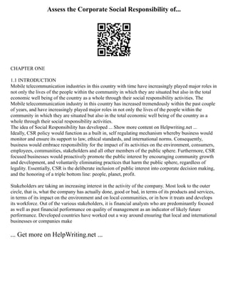 Assess the Corporate Social Responsibility of...
CHAPTER ONE
1.1 INTRODUCTION
Mobile telecommunication industries in this country with time have increasingly played major roles in
not only the lives of the people within the community in which they are situated but also in the total
economic well being of the country as a whole through their social responsibility activities. The
Mobile telecommunication industry in this country has increased tremendously within the past couple
of years, and have increasingly played major roles in not only the lives of the people within the
community in which they are situated but also in the total economic well being of the country as a
whole through their social responsibility activities.
The idea of Social Responsibility has developed ... Show more content on Helpwriting.net ...
Ideally, CSR policy would function as a built in, self regulating mechanism whereby business would
monitor and ensure its support to law, ethical standards, and international norms. Consequently,
business would embrace responsibility for the impact of its activities on the environment, consumers,
employees, communities, stakeholders and all other members of the public sphere. Furthermore, CSR
focused businesses would proactively promote the public interest by encouraging community growth
and development, and voluntarily eliminating practices that harm the public sphere, regardless of
legality. Essentially, CSR is the deliberate inclusion of public interest into corporate decision making,
and the honoring of a triple bottom line: people, planet, profit.
Stakeholders are taking an increasing interest in the activity of the company. Most look to the outer
circle, that is, what the company has actually done, good or bad, in terms of its products and services,
in terms of its impact on the environment and on local communities, or in how it treats and develops
its workforce. Out of the various stakeholders, it is financial analysts who are predominantly focused
as well as past financial performance on quality of management as an indicator of likely future
performance. Developed countries have worked out a way around ensuring that local and international
businesses or companies make
... Get more on HelpWriting.net ...
 