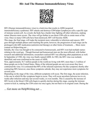 Hiv And The Human Immunodeficiency Virus
HIV (Human immunodeficiency virus) is a lentivirus that results in AIDS (acquired
immunodeficiency syndrome). HIV attacks and destroys CD4 helper lymphocyte cells a specific type
of immune system cell. As a result, the body has a harder time fighting off other infections, making
minor illnesses more severe. The virus will go further to use those CD4 cells to create more of the
virus. Once so many CD4 cells have been destroyed, HIV will become AIDS.
This stage, the final stage, will make the recipient more vulnerable to infections and cancers. HIV
goes through multiple phases until reaching this point, however, the progression of each stage can be
prolonged with ART medication (antiretroviral therapy) or other forms of treatment, ... Show more
content on Helpwriting.net ...
Initially, the virus was thought to be connected to homosexuals, and HIV even had multiple names
relating to the word gay . Though bisexual and homosexual men are the most affected, with further
research and additional information, researchers realized HIV was affecting other populations as well.
In September of 1982, the virus was finally named AIDS. In 1983, the HIV virus was isolated,
identified, and soon confirmed as the cause of AIDS.
Now, approximately 36.7 million people in the world are living with HIV, more than 1.2 million of
those people are in the United States. Many of the infected people are not even aware they have
contracted the virus. It is estimated that 80% of the infected experience flu like symptoms shortly after
contracting HIV, however, once those symptoms subside, they may not experience more symptoms for
several years.
Depending on the stage of the virus, different symptoms will occur. The first stage, the acute infection,
is the one in which flu like symptoms begin to occur. They will occur anywhere between two to six
weeks after infection and may last several weeks, or even months. This is caused by the increase of
HIV levels in the blood. CD4 cells begin to quickly decline during this stage, causing the immune
system to kick in, making the CD4 count rise once again, but not back to its original count. During the
... Get more on HelpWriting.net ...
 