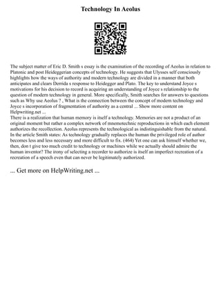Technology In Aeolus
The subject matter of Eric D. Smith s essay is the examination of the recording of Aeolus in relation to
Platonic and post Heideggerian concepts of technology. He suggests that Ulysses self consciously
highlights how the ways of authority and modern technology are divided in a manner that both
anticipates and clears Derrida s response to Heidegger and Plato. The key to understand Joyce s
motivations for his decision to record is acquiring an understanding of Joyce s relationship to the
question of modern technology in general. More specifically, Smith searches for answers to questions
such as Why use Aeolus ? , What is the connection between the concept of modern technology and
Joyce s incorporation of fragmentation of authority as a central ... Show more content on
Helpwriting.net ...
There is a realization that human memory is itself a technology. Memories are not a product of an
original moment but rather a complex network of mnemotechnic reproductions in which each element
authorizes the recollection. Aeolus represents the technological as indistinguishable from the natural.
In the article Smith states: As technology gradually replaces the human the privileged role of author
becomes less and less necessary and more difficult to fix. (464) Yet one can ask himself whether we,
then, don t give too much credit to technology or machines while we actually should admire the
human inventor? The irony of selecting a recorder to authorize is itself an imperfect recreation of a
recreation of a speech even that can never be legitimately authorized.
... Get more on HelpWriting.net ...
 