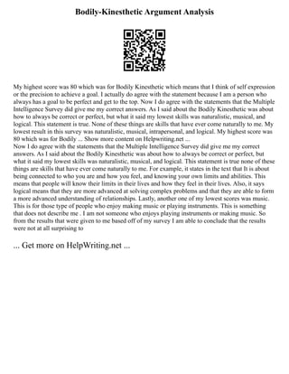 Bodily-Kinesthetic Argument Analysis
My highest score was 80 which was for Bodily Kinesthetic which means that I think of self expression
or the precision to achieve a goal. I actually do agree with the statement because I am a person who
always has a goal to be perfect and get to the top. Now I do agree with the statements that the Multiple
Intelligence Survey did give me my correct answers. As I said about the Bodily Kinesthetic was about
how to always be correct or perfect, but what it said my lowest skills was naturalistic, musical, and
logical. This statement is true. None of these things are skills that have ever come naturally to me. My
lowest result in this survey was naturalistic, musical, intrapersonal, and logical. My highest score was
80 which was for Bodily ... Show more content on Helpwriting.net ...
Now I do agree with the statements that the Multiple Intelligence Survey did give me my correct
answers. As I said about the Bodily Kinesthetic was about how to always be correct or perfect, but
what it said my lowest skills was naturalistic, musical, and logical. This statement is true none of these
things are skills that have ever come naturally to me. For example, it states in the text that It is about
being connected to who you are and how you feel, and knowing your own limits and abilities. This
means that people will know their limits in their lives and how they feel in their lives. Also, it says
logical means that they are more advanced at solving complex problems and that they are able to form
a more advanced understanding of relationships. Lastly, another one of my lowest scores was music.
This is for those type of people who enjoy making music or playing instruments. This is something
that does not describe me . I am not someone who enjoys playing instruments or making music. So
from the results that were given to me based off of my survey I am able to conclude that the results
were not at all surprising to
... Get more on HelpWriting.net ...
 
