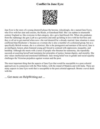 Conflict In Jane Eyre
Jane Eyre is the story of a young drumroll please the heroine. (shockingly, she s named Jane Eyre),
who lives with her aunt and cousins, the Reeds, at Gateshead Hall. She s an orphan in nineteenth
century England so, like everyone in that category, she s got a hard knock life. When she graduates
from the orphanage she gets a job as a governess and ends up falling in love with her hot boss and
they re all set to get married when now s the real drumroll he s already married. Jane situation is more
conflicted than Rochester s: because as a woman she is also a member of a colonized group, but as a
specifically British woman, she is a colonizer, She is the protagonist and narrator of the novel, Jane is
an intelligent, honest, plain featured young girl forced to contend with oppression, inequality, and
hardship. Although she meets with a series of people who threaten her autonomy, she repeatedly
succeeds at asserting herself and maintains her principles of justice, human dignity, and morality. She
also values intellectual and emotional fulfillment. Jane strong belief was in gender and social equality
challenges the Victorian prejudices against women and the poor.
The most important thing that the aspects of Jane Eyre that would be susceptible to a post colonial
approach are its connection with the West Indies, with the island of Madeira and with India. There are
many aspects in Jane Eyre work that is susceptible to the post colonial approach. Bronte s novel deals
with the
... Get more on HelpWriting.net ...
 