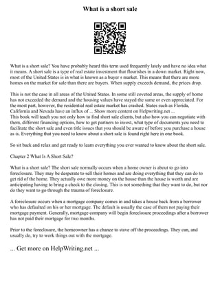 What is a short sale
What is a short sale? You have probably heard this term used frequently lately and have no idea what
it means. A short sale is a type of real estate investment that flourishes in a down market. Right now,
most of the United States is in what is known as a buyer s market. This means that there are more
homes on the market for sale than there are buyers. When supply exceeds demand, the prices drop.
This is not the case in all areas of the United States. In some still coveted areas, the supply of home
has not exceeded the demand and the housing values have stayed the same or even appreciated. For
the most part, however, the residential real estate market has crashed. States such as Florida,
California and Nevada have an influx of ... Show more content on Helpwriting.net ...
This book will teach you not only how to find short sale clients, but also how you can negotiate with
them, different financing options, how to get partners to invest, what type of documents you need to
facilitate the short sale and even title issues that you should be aware of before you purchase a house
as is. Everything that you need to know about a short sale is found right here in one book.
So sit back and relax and get ready to learn everything you ever wanted to know about the short sale.
Chapter 2 What Is A Short Sale?
What is a short sale? The short sale normally occurs when a home owner is about to go into
foreclosure. They may be desperate to sell their homes and are doing everything that they can do to
get rid of the home. They actually owe more money on the house than the house is worth and are
anticipating having to bring a check to the closing. This is not something that they want to do, but nor
do they want to go through the trauma of foreclosure.
A foreclosure occurs when a mortgage company comes in and takes a house back from a borrower
who has defaulted on his or her mortgage. The default is usually the case of them not paying their
mortgage payment. Generally, mortgage company will begin foreclosure proceedings after a borrower
has not paid their mortgage for two months.
Prior to the foreclosure, the homeowner has a chance to stave off the proceedings. They can, and
usually do, try to work things out with the mortgage.
... Get more on HelpWriting.net ...
 
