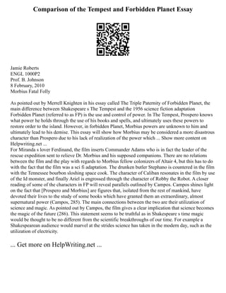Comparison of the Tempest and Forbidden Planet Essay
Jamie Roberts
ENGL 1000P2
Prof. B. Johnson
8 February, 2010
Morbius Fatal Folly
As pointed out by Merrell Knighten in his essay called The Triple Paternity of Forbidden Planet, the
main difference between Shakespeare s The Tempest and the 1956 science fiction adaptation
Forbidden Planet (referred to as FP) is the use and control of power. In The Tempest, Prospero knows
what power he holds through the use of his books and spells, and ultimately uses these powers to
restore order to the island. However, in forbidden Planet, Morbius powers are unknown to him and
ultimately lead to his demise. This essay will show how Morbius may be considered a more disastrous
character than Prospero due to his lack of realization of the power which ... Show more content on
Helpwriting.net ...
For Miranda s lover Ferdinand, the film inserts Commander Adams who is in fact the leader of the
rescue expedition sent to relieve Dr. Morbius and his supposed companions. There are no relations
between the film and the play with regards to Morbius fellow colonizers of Altair 4, but this has to do
with the fact that the film was a sci fi adaptation. The drunken butler Stephano is countered in the film
with the Tennessee bourbon sloshing space cook. The character of Caliban resonates in the film by use
of the Id monster, and finally Ariel is engrossed through the character of Robby the Robot. A closer
reading of some of the characters in FP will reveal parallels outlined by Campos. Campos shines light
on the fact that [Prospero and Morbius] are figures that, isolated from the rest of mankind, have
devoted their lives to the study of some books which have granted them an extraordinary, almost
supernatural power (Campos, 285). The main connections between the two are their utilization of
science and magic. As pointed out by Campos, the film gives a clear implication that science becomes
the magic of the future (286). This statement seems to be truthful as in Shakespeare s time magic
would be thought to be no different from the scientific breakthroughs of our time. For example a
Shakespearean audience would marvel at the strides science has taken in the modern day, such as the
utilization of electricity.
... Get more on HelpWriting.net ...
 