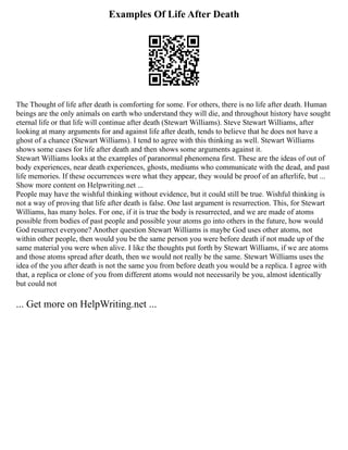 Examples Of Life After Death
The Thought of life after death is comforting for some. For others, there is no life after death. Human
beings are the only animals on earth who understand they will die, and throughout history have sought
eternal life or that life will continue after death (Stewart Williams). Steve Stewart Williams, after
looking at many arguments for and against life after death, tends to believe that he does not have a
ghost of a chance (Stewart Williams). I tend to agree with this thinking as well. Stewart Williams
shows some cases for life after death and then shows some arguments against it.
Stewart Williams looks at the examples of paranormal phenomena first. These are the ideas of out of
body experiences, near death experiences, ghosts, mediums who communicate with the dead, and past
life memories. If these occurrences were what they appear, they would be proof of an afterlife, but ...
Show more content on Helpwriting.net ...
People may have the wishful thinking without evidence, but it could still be true. Wishful thinking is
not a way of proving that life after death is false. One last argument is resurrection. This, for Stewart
Williams, has many holes. For one, if it is true the body is resurrected, and we are made of atoms
possible from bodies of past people and possible your atoms go into others in the future, how would
God resurrect everyone? Another question Stewart Williams is maybe God uses other atoms, not
within other people, then would you be the same person you were before death if not made up of the
same material you were when alive. I like the thoughts put forth by Stewart Williams, if we are atoms
and those atoms spread after death, then we would not really be the same. Stewart Williams uses the
idea of the you after death is not the same you from before death you would be a replica. I agree with
that, a replica or clone of you from different atoms would not necessarily be you, almost identically
but could not
... Get more on HelpWriting.net ...
 