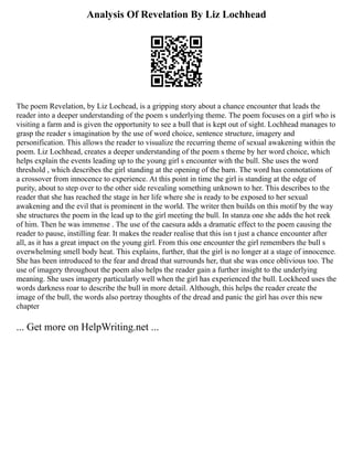 Analysis Of Revelation By Liz Lochhead
The poem Revelation, by Liz Lochead, is a gripping story about a chance encounter that leads the
reader into a deeper understanding of the poem s underlying theme. The poem focuses on a girl who is
visiting a farm and is given the opportunity to see a bull that is kept out of sight. Lochhead manages to
grasp the reader s imagination by the use of word choice, sentence structure, imagery and
personification. This allows the reader to visualize the recurring theme of sexual awakening within the
poem. Liz Lochhead, creates a deeper understanding of the poem s theme by her word choice, which
helps explain the events leading up to the young girl s encounter with the bull. She uses the word
threshold , which describes the girl standing at the opening of the barn. The word has connotations of
a crossover from innocence to experience. At this point in time the girl is standing at the edge of
purity, about to step over to the other side revealing something unknown to her. This describes to the
reader that she has reached the stage in her life where she is ready to be exposed to her sexual
awakening and the evil that is prominent in the world. The writer then builds on this motif by the way
she structures the poem in the lead up to the girl meeting the bull. In stanza one she adds the hot reek
of him. Then he was immense . The use of the caesura adds a dramatic effect to the poem causing the
reader to pause, instilling fear. It makes the reader realise that this isn t just a chance encounter after
all, as it has a great impact on the young girl. From this one encounter the girl remembers the bull s
overwhelming smell body heat. This explains, further, that the girl is no longer at a stage of innocence.
She has been introduced to the fear and dread that surrounds her, that she was once oblivious too. The
use of imagery throughout the poem also helps the reader gain a further insight to the underlying
meaning. She uses imagery particularly well when the girl has experienced the bull. Lockheed uses the
words darkness roar to describe the bull in more detail. Although, this helps the reader create the
image of the bull, the words also portray thoughts of the dread and panic the girl has over this new
chapter
... Get more on HelpWriting.net ...
 