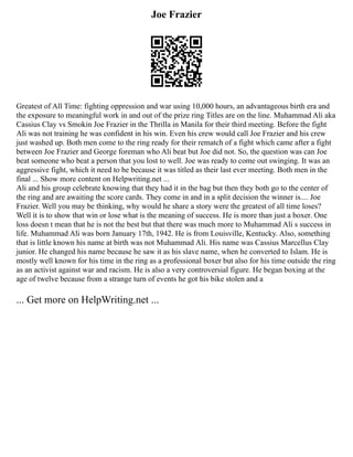 Joe Frazier
Greatest of All Time: fighting oppression and war using 10,000 hours, an advantageous birth era and
the exposure to meaningful work in and out of the prize ring Titles are on the line. Muhammad Ali aka
Cassius Clay vs Smokin Joe Frazier in the Thrilla in Manila for their third meeting. Before the fight
Ali was not training he was confident in his win. Even his crew would call Joe Frazier and his crew
just washed up. Both men come to the ring ready for their rematch of a fight which came after a fight
between Joe Frazier and George foreman who Ali beat but Joe did not. So, the question was can Joe
beat someone who beat a person that you lost to well. Joe was ready to come out swinging. It was an
aggressive fight, which it need to be because it was titled as their last ever meeting. Both men in the
final ... Show more content on Helpwriting.net ...
Ali and his group celebrate knowing that they had it in the bag but then they both go to the center of
the ring and are awaiting the score cards. They come in and in a split decision the winner is.... Joe
Frazier. Well you may be thinking, why would he share a story were the greatest of all time loses?
Well it is to show that win or lose what is the meaning of success. He is more than just a boxer. One
loss doesn t mean that he is not the best but that there was much more to Muhammad Ali s success in
life. Muhammad Ali was born January 17th, 1942. He is from Louisville, Kentucky. Also, something
that is little known his name at birth was not Muhammad Ali. His name was Cassius Marcellus Clay
junior. He changed his name because he saw it as his slave name, when he converted to Islam. He is
mostly well known for his time in the ring as a professional boxer but also for his time outside the ring
as an activist against war and racism. He is also a very controversial figure. He began boxing at the
age of twelve because from a strange turn of events he got his bike stolen and a
... Get more on HelpWriting.net ...
 