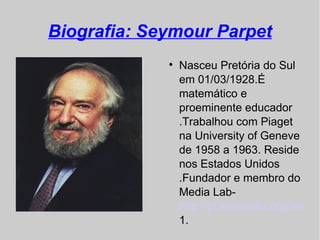 Biografia: Seymour Parpet
             
                 Nasceu Pretória do Sul
                 em 01/03/1928.É
                 matemático e
                 proeminente educador
                 .Trabalhou com Piaget
                 na University of Geneve
                 de 1958 a 1963. Reside
                 nos Estados Unidos
                 .Fundador e membro do
                 Media Lab-
                 http://pt.wikipedia.org/wiki/In
                 1.
 