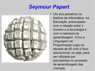 Seymour Papert
       
           Um dos pioneiros na
           história da Informática na
           Educação ,preocupado
           com a relação enter o
           homem e a tecnologia e
           com a natureza da
           aprendizagem .Criou a
           Linguagem de
           Programação Logo na
           década de 60 com o foco
           educacional ,ou seja ,para
           ser utilizada por
           educadores no processo
           de aprendizagem das
           crianças.
 