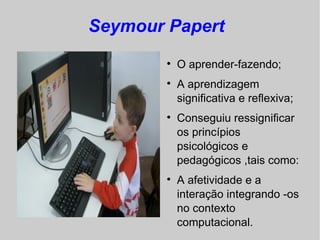 Seymour Papert
        
            O aprender-fazendo;
        
            A aprendizagem
            significativa e reflexiva;
        
            Conseguiu ressignificar
            os princípios
            psicológicos e
            pedagógicos ,tais como:
        
            A afetividade e a
            interação integrando -os
            no contexto
            computacional.
 