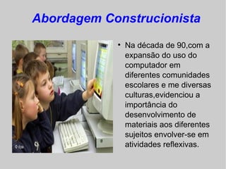 Abordagem Construcionista
            
                Na década de 90,com a
                expansão do uso do
                computador em
                diferentes comunidades
                escolares e me diversas
                culturas,evidenciou a
                importância do
                desenvolvimento de
                materiais aos diferentes
                sujeitos envolver-se em
                atividades reflexivas.
 