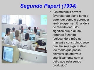 Segundo Papert (1994)
          
              “Os materiais devem
              favorecer ao aluno tanto o
              aprender como o aprender
              -sobre-o-pensar .É a idéia
              do “hands-on” .Isto
              significa que o aluno
              aprende fazendo
              (colocando a mão na
              massa) e construindo algo
              que lhe seja significativo
              ,de modo que possa
              envolver-se afetiva e
              cognitivamente com a
              quilo que está sendo
              produzido”
 