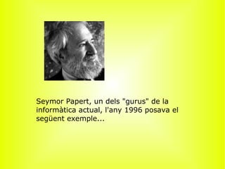 ﻿ Seymor Papert, un dels &quot;gurus&quot; de la informàtica actual, l'any 1996 posava el següent exemple...   