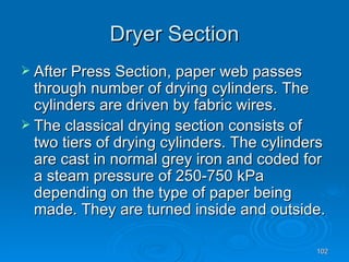 Dryer Section After Press Section, paper web passes through number of drying cylinders. The cylinders are driven by fabric wires. The classical drying section consists of two tiers of drying cylinders. The cylinders are cast in normal grey iron and coded for a steam pressure of 250-750 kPa depending on the type of paper being made. They are turned inside and outside. 