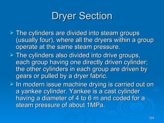 Dryer Section The cylinders are divided into steam groups (usually four), where all the dryers within a group operate at the same steam pressure.  The cylinders also divided into drive groups, each group having one directly driven cylinder; the other cylinders in each group are driven by gears or pulled by a dryer fabric. In modern issue machine drying is carried out on a yankee cylinder. Yankee is a cast cylinder having a diameter of 4 to 6 m and coded for a steam pressure of about 1MPa. 